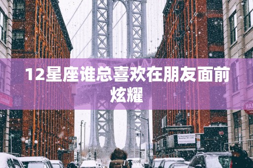 12星座谁总喜欢在朋友面前炫耀