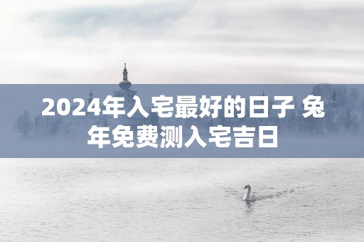 2025年入宅最好的日子 蛇年免费测入宅吉日