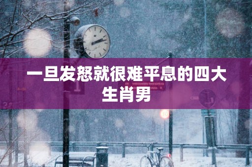 一旦发怒就很难平息的四大生肖男