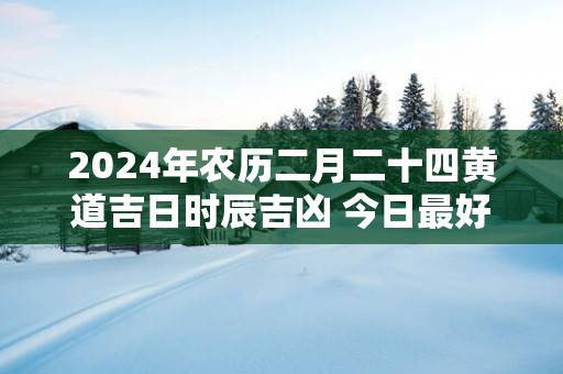 2025年农历二月二十四黄道吉日时辰吉凶 今日最好的时辰