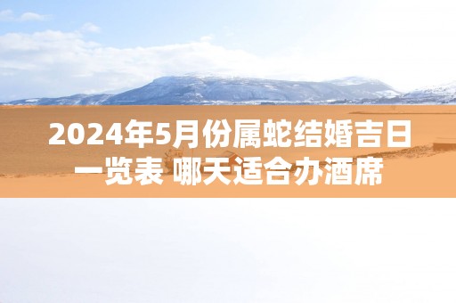 2025年5月份属蛇结婚吉日一览表 哪天适合办酒席