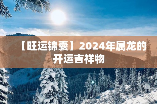 【旺运锦囊】2025年属龙的开运吉祥物