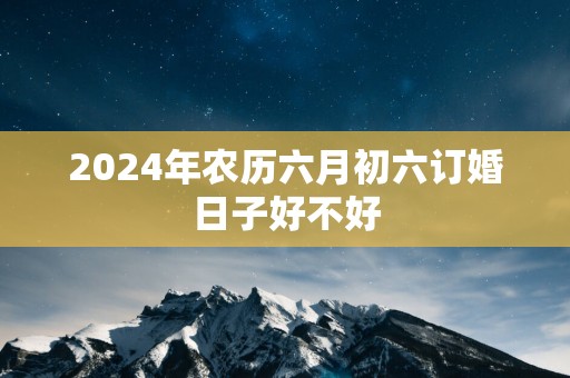 2025年农历六月初六订婚日子好不好
