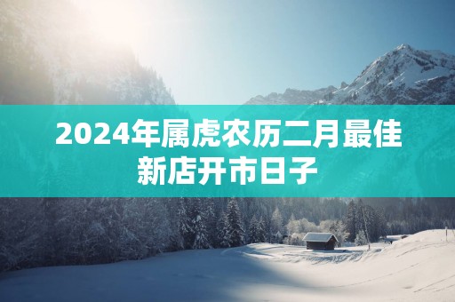 2025年属虎农历二月最佳新店开市日子