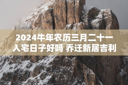 2025蛇年农历三月二十一入宅日子好吗 乔迁新居吉利吗