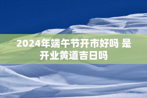2025年端午节开市好吗 是开业黄道吉日吗
