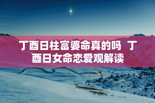 丁酉日柱富婆命真的吗  丁酉日女命恋爱观解读