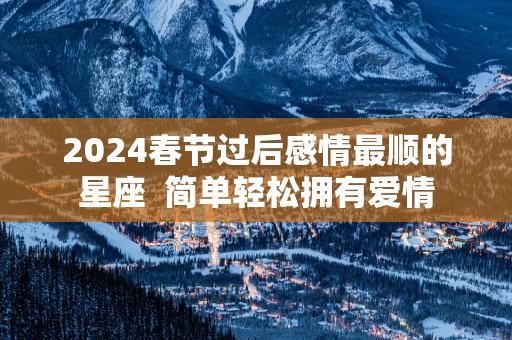 2025春节过后感情最顺的星座  简单轻松拥有爱情
