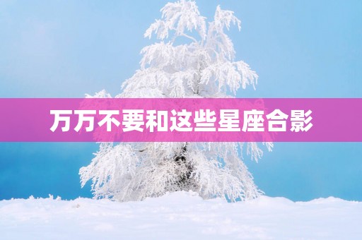 万万不要和这些星座合影