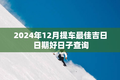 2025年12月提车最佳吉日 日期好日子查询