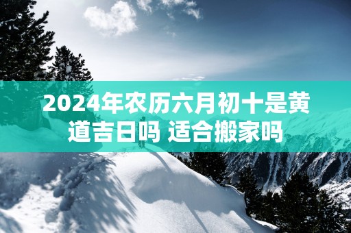 2025年农历六月初十是黄道吉日吗 适合搬家吗
