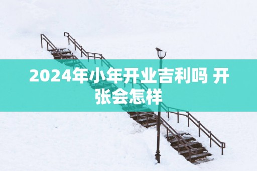 2025年小年开业吉利吗 开张会怎样