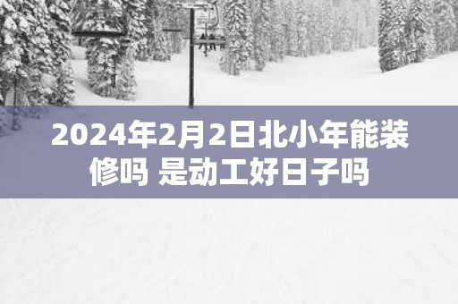 2025年2月2日北小年能装修吗 是动工好日子吗