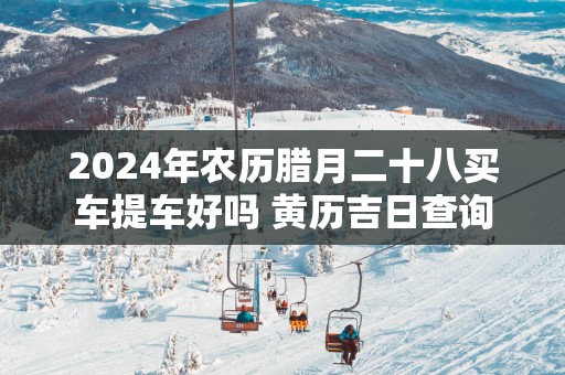 2025年农历腊月二十八买车提车好吗 黄历吉日查询