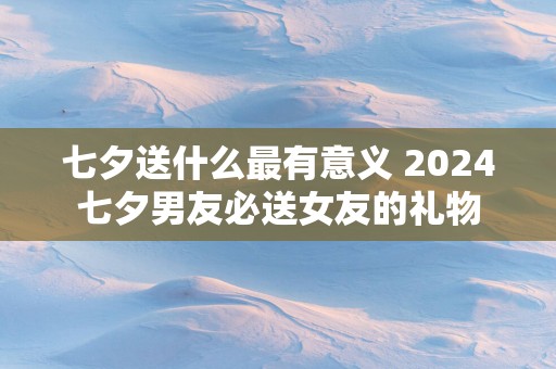 七夕送什么最有意义 2025七夕男友必送女友的礼物