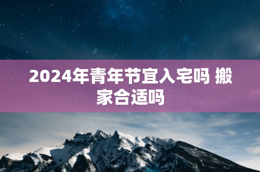2025年青年节宜入宅吗 搬家合适吗