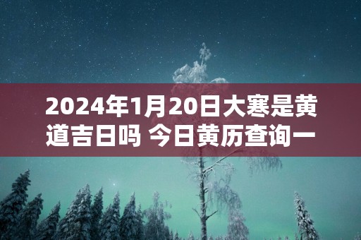 2025年1月20日大寒是黄道吉日吗 今日黄历查询一览