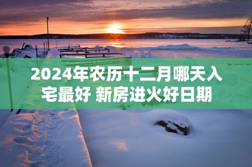 2025年农历十二月哪天入宅最好 新房进火好日期