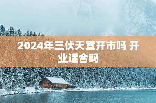 2025年三伏天宜开市吗 开业适合吗