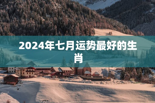 2025年七月运势最好的生肖