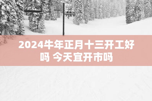 2025蛇年正月十三开工好吗 今天宜开市吗
