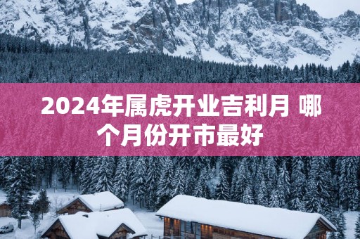 2025年属虎开业吉利月 哪个月份开市最好