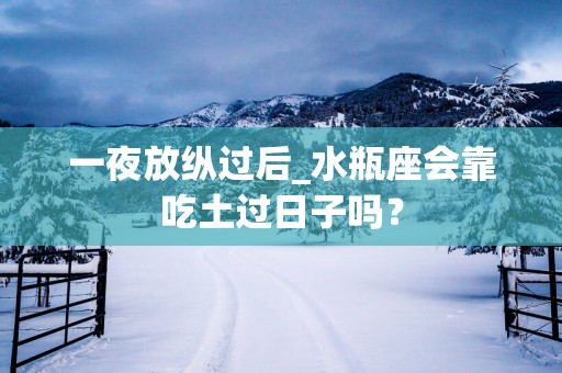 一夜放纵过后_水瓶座会靠吃土过日子吗？