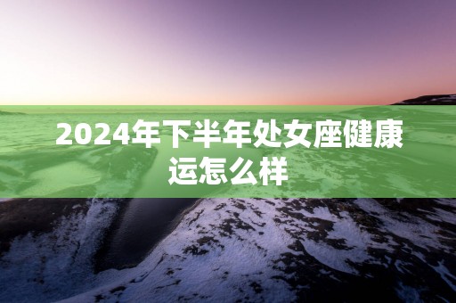 2025年下半年处女座健康运怎么样
