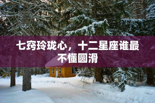 七窍玲珑心，十二星座谁最不懂圆滑