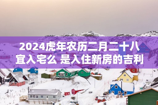 2025蛇年农历二月二十八宜入宅么 是入住新房的吉利日子吗