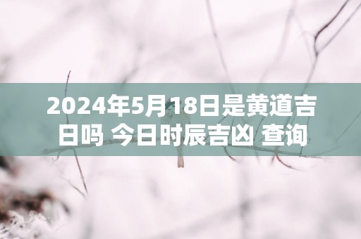 2025年5月18日是黄道吉日吗 今日时辰吉凶 查询