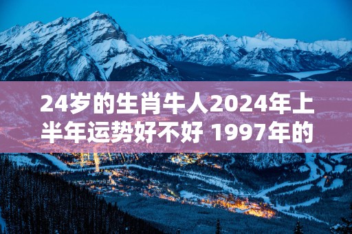 24岁的生肖牛人2025年上半年运势好不好 1997年的属牛命主运程如何