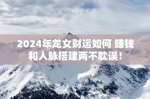 2025年龙女财运如何 赚钱和人脉搭建两不耽误！