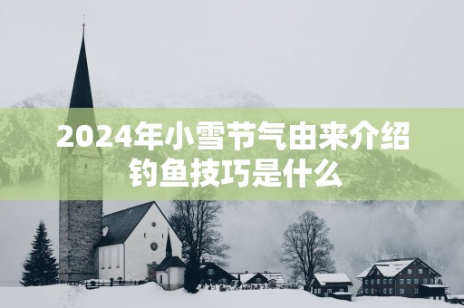 2025年小雪节气由来介绍 钓鱼技巧是什么
