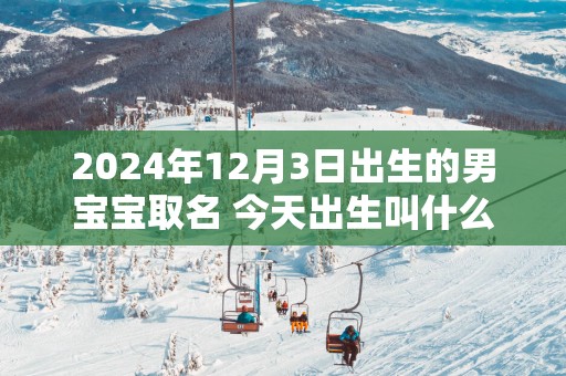 2025年12月3日出生的男宝宝取名 今天出生叫什么名字好
