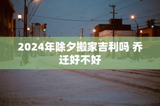 2025年除夕搬家吉利吗 乔迁好不好