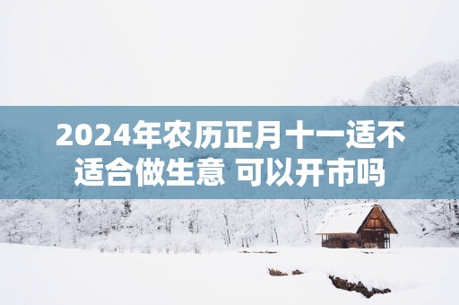 2025年农历正月十一适不适合做生意 可以开市吗