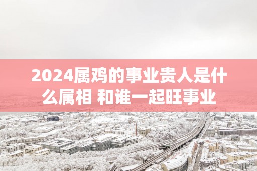 2025属鸡的事业贵人是什么属相 和谁一起旺事业