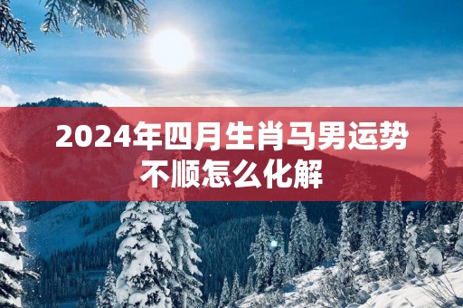 2025年四月生肖马男运势不顺怎么化解