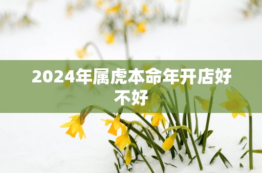 2025年属虎本命年开店好不好