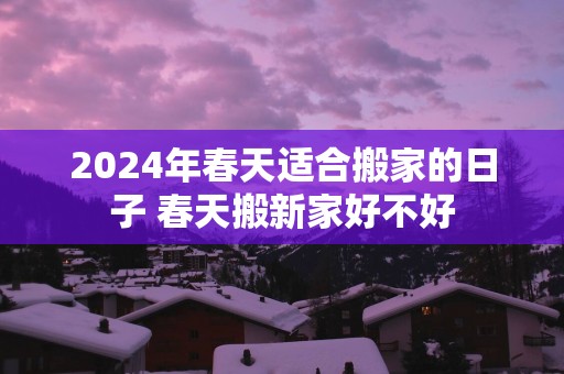 2025年春天适合搬家的日子 春天搬新家好不好