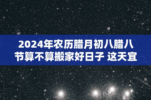 2025年农历腊月初八腊八节算不算搬家好日子 这天宜搬新家吗