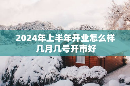 2025年上半年开业怎么样 几月几号开市好