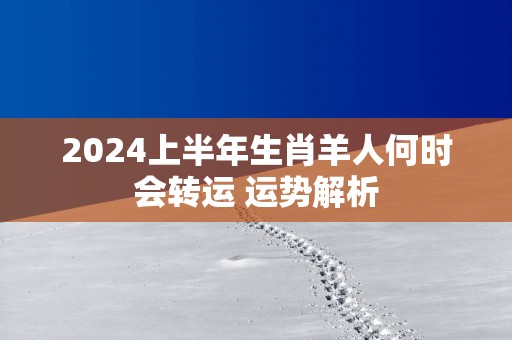 2025上半年生肖羊人何时会转运 运势解析 2025上半年生肖羊人何时会转运 运势解析