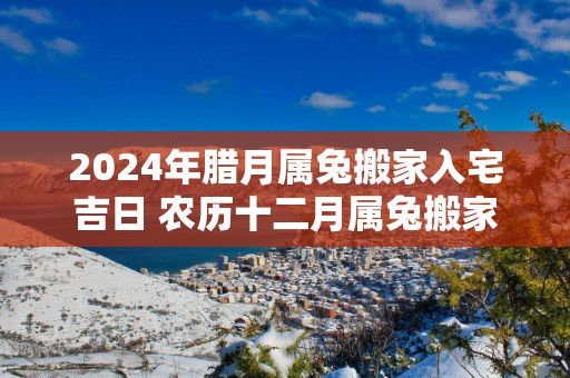 2025年腊月属兔搬家入宅吉日 农历十二月属兔搬家好日子