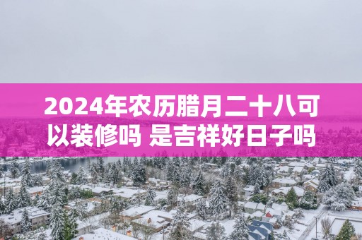 2025年农历腊月二十八可以装修吗 是吉祥好日子吗