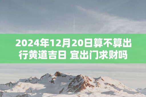 2025年12月20日算不算出行黄道吉日 宜出门求财吗