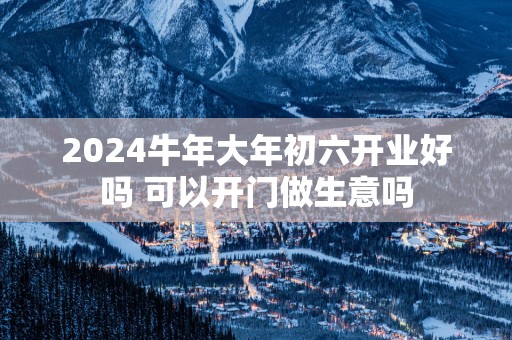 2025蛇年大年初六开业好吗 可以开门做生意吗
