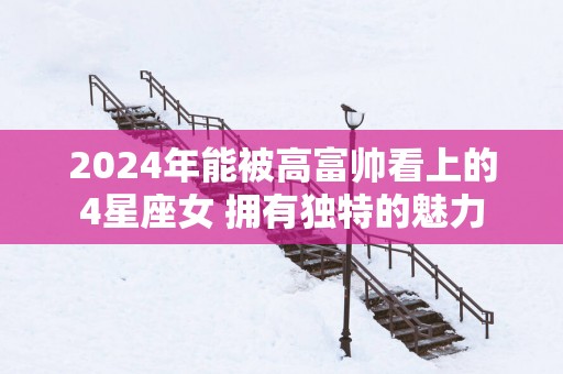 2025年能被高富帅看上的4星座女 拥有独特的魅力