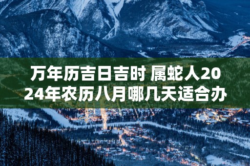 万年历吉日吉时 属蛇人2025年农历八月哪几天适合办开业仪式